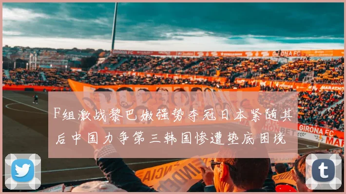 F组激战黎巴嫩强势夺冠日本紧随其后中国力争第三韩国惨遭垫底困境